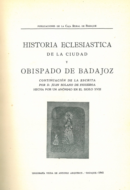 HISTORIA ECLESIÁSTICA DE LA CIUDAD Y OBISPADO DE BADAJOZ. Continuación de la escrita por D. Juan Sol